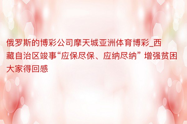 俄罗斯的博彩公司摩天城亚洲体育博彩_西藏自治区竣事“应保尽保、应纳尽纳” 增强贫困大家得回感