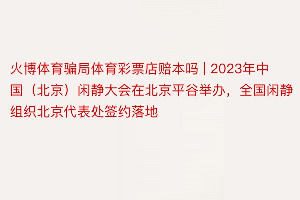 火博体育骗局体育彩票店赔本吗 | 2023年中国（北京）闲静大会在北京平谷举办，全国闲静组织北京代表处签约落地